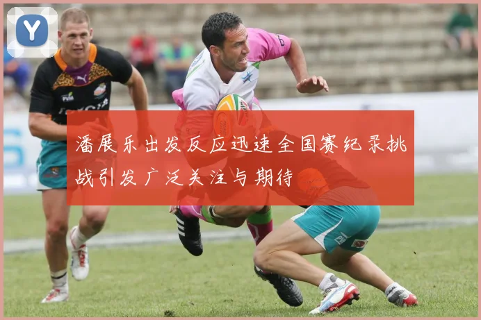潘展乐出发反应迅速全国赛纪录挑战引发广泛关注与期待