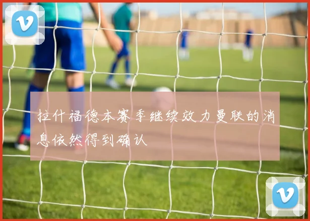 拉什福德本赛季继续效力曼联的消息依然得到确认